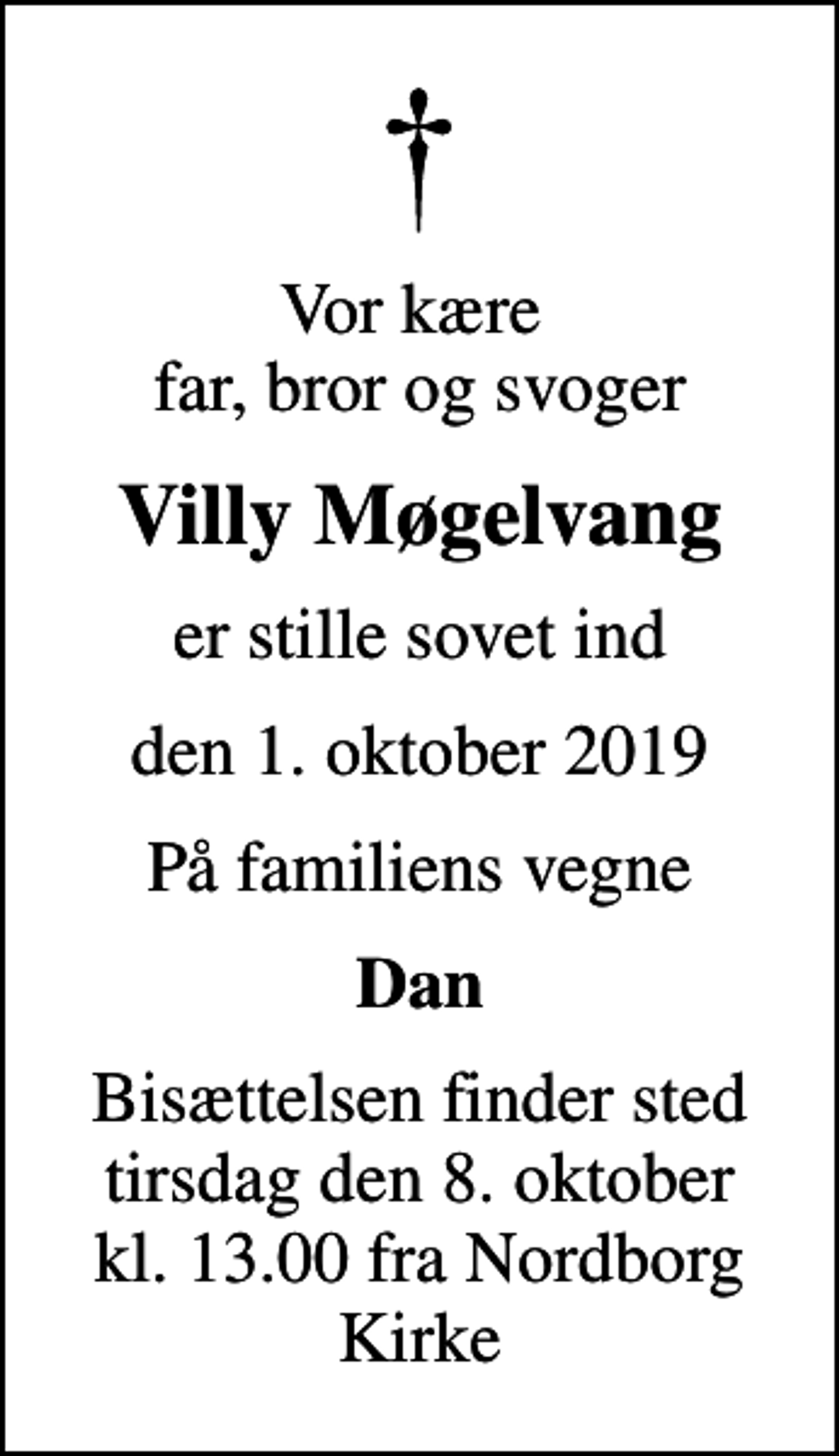 <p>Vor kære far, bror og svoger<br />Villy Møgelvang<br />er stille sovet ind<br />den 1. oktober 2019<br />På familiens vegne<br />Dan<br />Bisættelsen finder sted tirsdag den 8. oktober kl. 13.00 fra Nordborg Kirke</p>