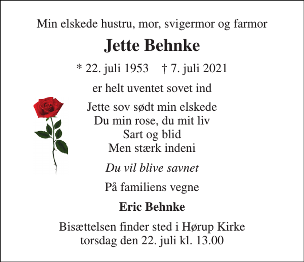 <p>Min elskede hustru, mor, svigermor og farmor<br />Jette Behnke<br />*​ 22. juli 1953​ †​ 7. juli 2021<br />er helt uventet sovet ind<br />Jette sov sødt min elskede Du min rose, du mit liv Sart og blid Men stærk indeni<br />Du vil blive savnet<br />På familiens vegne<br />Eric Behnke<br />Bisættelsen finder sted i Hørup Kirke torsdag den 22. juli kl. 13.00</p>