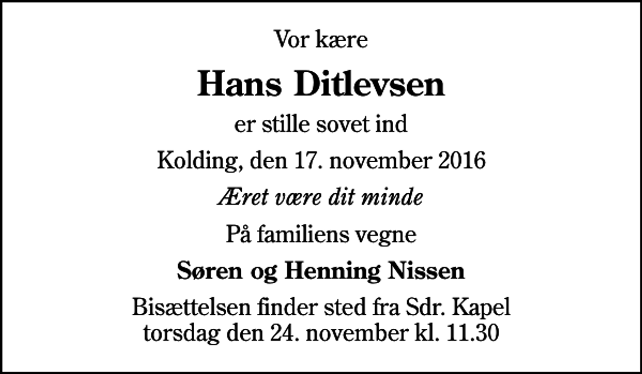 <p>Vor kære<br />Hans Ditlevsen<br />er stille sovet ind<br />Kolding, den 17. november 2016<br />Æret være dit minde<br />På familiens vegne<br />Søren og Henning Nissen<br />Bisættelsen finder sted fra Sdr. Kapel torsdag den 24. november kl. 11.30</p>