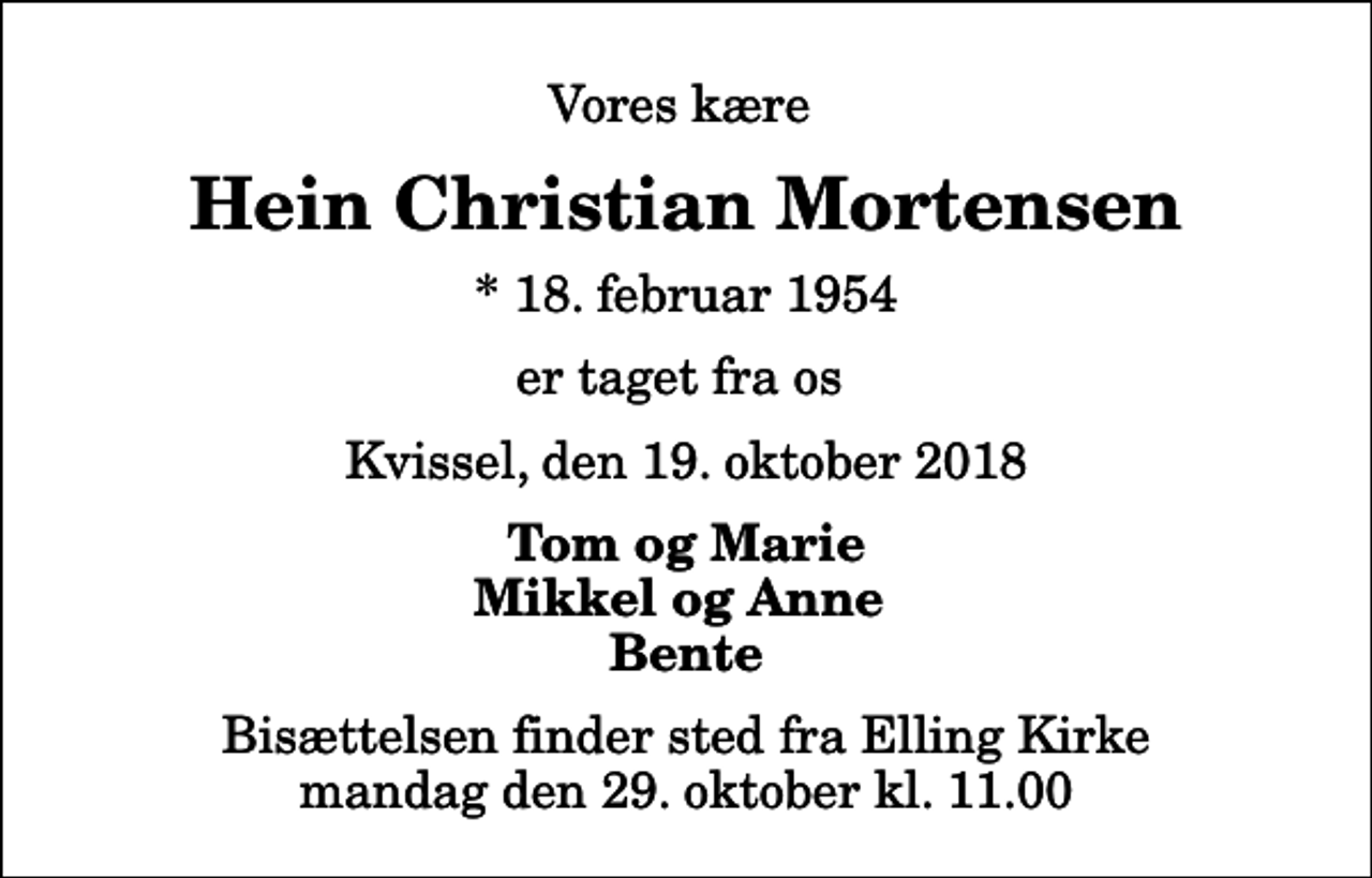 <p>Vores kære<br />Hein Christian Mortensen<br />* 18. februar 1954<br />er taget fra os<br />Kvissel, den 19. oktober 2018<br />Tom og Marie Mikkel og Anne Bente<br />Bisættelsen finder sted fra Elling Kirke mandag den 29. oktober kl. 11.00</p>