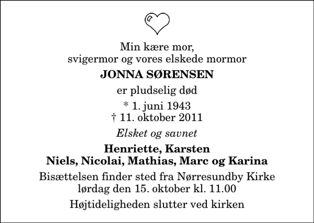 <p>Min kære mor, svigermor og vores elskede mormor<br />Jonna Sørensen<br />er pludselig død<br />* 1. juni 1943 11. oktober 2011<br />Elsket og savnet<br />Henriette, Karsten Niels, Nicolai, Mathias, Marc og Karina<br />Bisættelsen finder sted fra Nørresundby Kirke lørdag den 15. oktober kl. 11.00 Højtideligheden slutter ved kirken</p>
