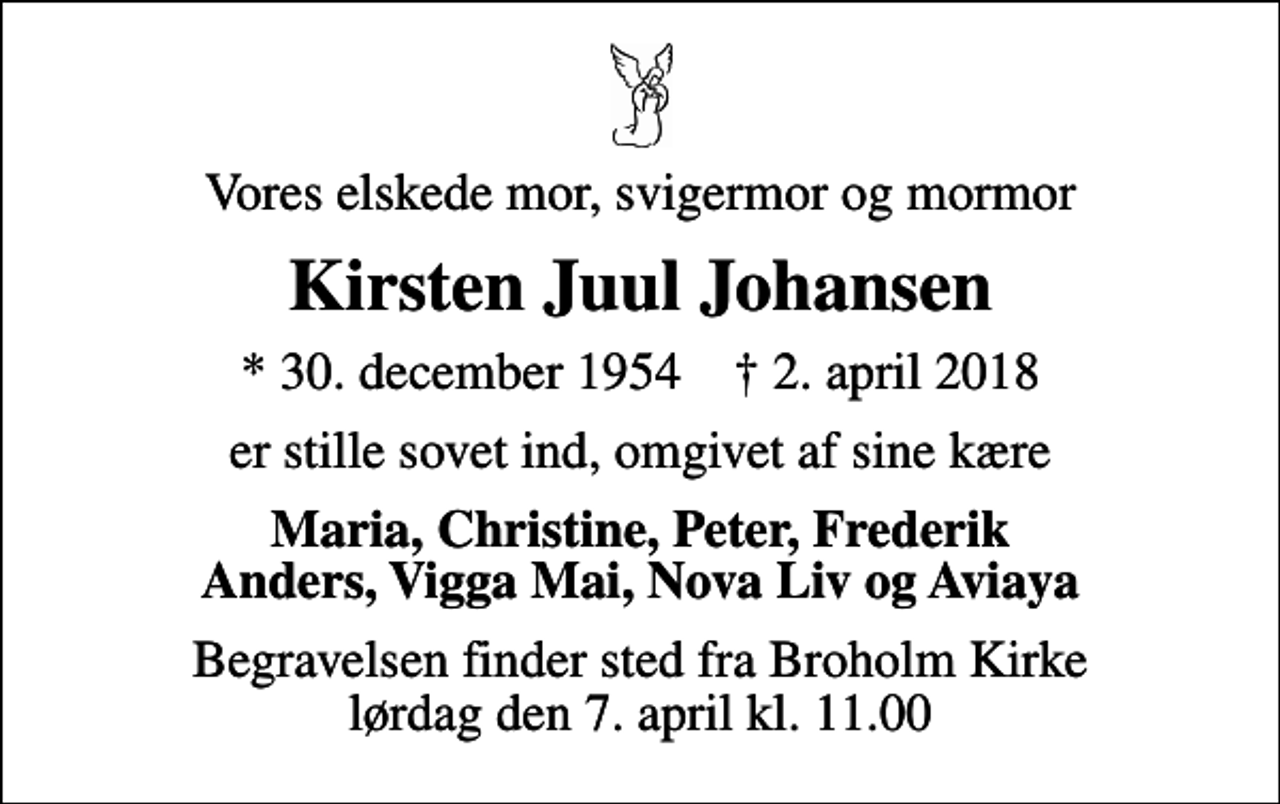 <p>Vores elskede mor, svigermor og mormor<br />Kirsten Juul Johansen<br />* 30. december 1954 ✝ 2. april 2018<br />er stille sovet ind, omgivet af sine kære<br />Maria, Christine, Peter, Frederik Anders, Vigga Mai, Nova Liv og Aviaya<br />Begravelsen finder sted fra Broholm Kirke lørdag den 7. april kl. 11.00</p>