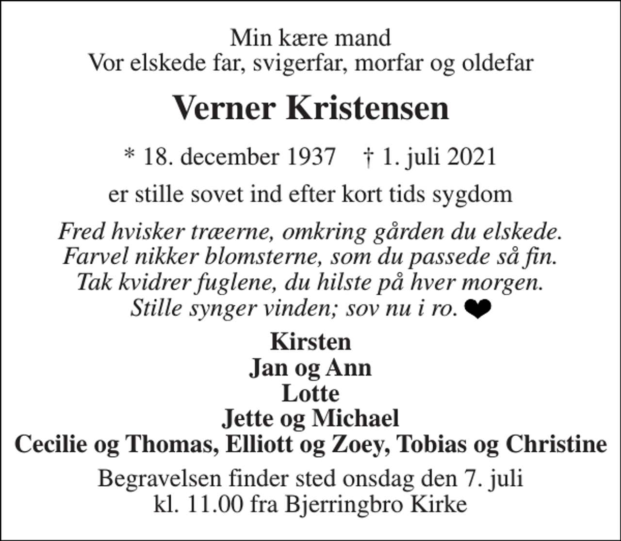 <p>Min kære mand Vor elskede far, svigerfar, morfar og oldefar<br />Verner Kristensen<br />* 18. december 1937 ✝ 1. juli 2021<br />er stille sovet ind efter kort tids sygdom<br />Fred hvisker træerne, omkring gården du elskede. Farvel nikker blomsterne, som du passede så fin. Tak kvidrer fuglene, du hilste på hver morgen. Stille synger vinden; sov nu i ro.<br />Kirsten Jan og Ann Lotte Jette og Michael Cecilie og Thomas, Elliott og Zoey, Tobias og Christine<br />Begravelsen finder sted onsdag den 7. juli kl. 11.00 fra Bjerringbro Kirke</p>