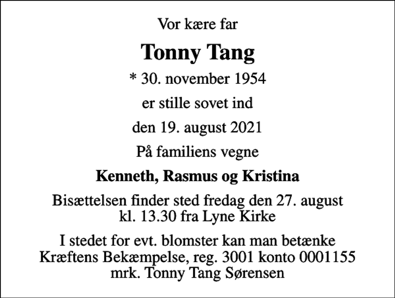 <p>Vor kære far<br />Tonny Tang<br />* 30. november 1954<br />er stille sovet ind<br />den 19. august 2021<br />På familiens vegne<br />Kenneth, Rasmus og Kristina<br />Bisættelsen finder sted fredag den 27. august kl. 13.30 fra Lyne Kirke<br />I stedet for evt. blomster kan man betænke<br />Kræftens Bekæmpelse reg.3001konto0001155mrk. Tonny Tang<br />Sørensen</p>