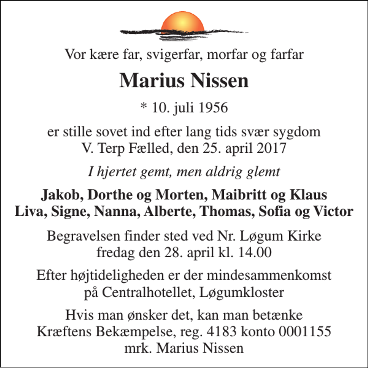 <p>Vor kære far, svigerfar, morfar og farfar<br />Marius Nissen<br />* 10. juli 1956<br />er stille sovet ind efter lang tids svær sygdom V. Terp Fælled, den 25. april 2017<br />I hjertet gemt, men aldrig glemt<br />Jakob, Dorthe og Morten, Maibritt og Klaus Liva, Signe, Nanna, Alberte, Thomas, Sofia og Victor<br />Begravelsen finder sted ved Nr. Løgum Kirke fredag den 28. april kl. 14.00<br />Efter højtideligheden er der mindesammenkomst på Centralhotellet, Løgumkloster<br />Hvis man ønsker det, kan man betænke Kræftens Bekæmpelse, reg. 4183 konto 0001155 mrk. Marius Nissen</p>