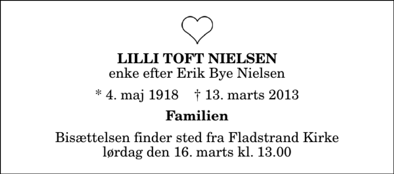 <p>Lilli Toft Nielsen<br />enke efter Erik Bye Nielsen<br />* 4. maj 1918 ✝ 13. marts 2013<br />Familien<br />Bisættelsen finder sted fra Fladstrand Kirke lørdag den 16. marts kl. 13.00</p>