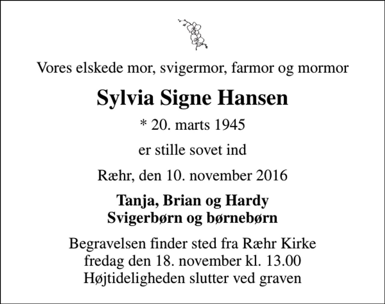 <p>Vores elskede mor, svigermor, farmor og mormor<br />Sylvia Signe Hansen<br />* 20. marts 1945<br />er stille sovet ind<br />Ræhr, den 10. november 2016<br />Tanja, Brian og Hardy Svigerbørn og børnebørn<br />Begravelsen finder sted fra Ræhr Kirke fredag den 18. november kl. 13.00 Højtideligheden slutter ved graven</p>