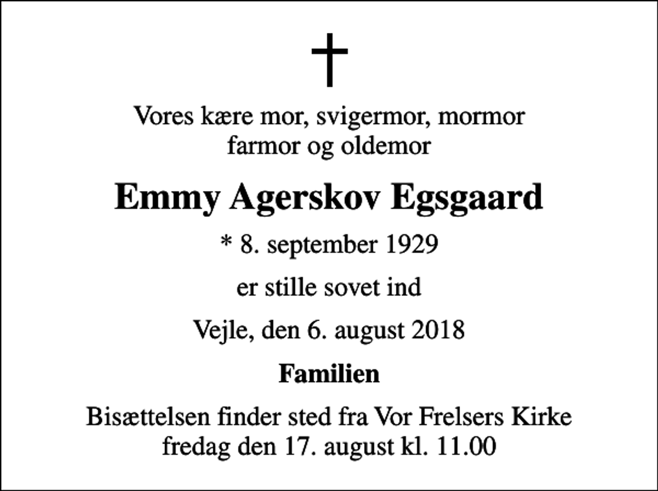 <p>Vores kære mor, svigermor, mormor farmor og oldemor<br />Emmy Agerskov Egsgaard<br />* 8. september 1929<br />er stille sovet ind<br />Vejle, den 6. august 2018<br />Familien<br />Bisættelsen finder sted fra Vor Frelsers Kirke fredag den 17. august kl. 11.00</p>