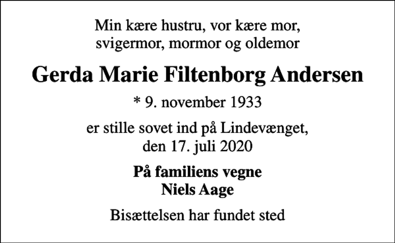 <p>Min kære hustru, vor kære mor, svigermor, mormor og oldemor<br />Gerda Marie Filtenborg Andersen<br />* 9. november 1933<br />er stille sovet ind på Lindevænget, den 17. juli 2020<br />På familiens vegne Niels Aage<br />Bisættelsen har fundet sted</p>