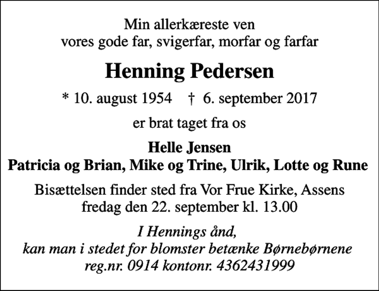 <p>Min allerkæreste ven vores gode far, svigerfar, morfar og farfar<br />Henning Pedersen<br />* 10. august 1954 ✝ 6. september 2017<br />er brat taget fra os<br />Helle Jensen Patricia og Brian, Mike og Trine, Ulrik, Lotte og Rune<br />Bisættelsen finder sted fra Vor Frue Kirke, Assens fredag den 22. september kl. 13.00<br />I Hennings ånd, kan man i stedet for blomster betænke Børnebørnene reg.nr. 0914 kontonr. 4362431999</p>