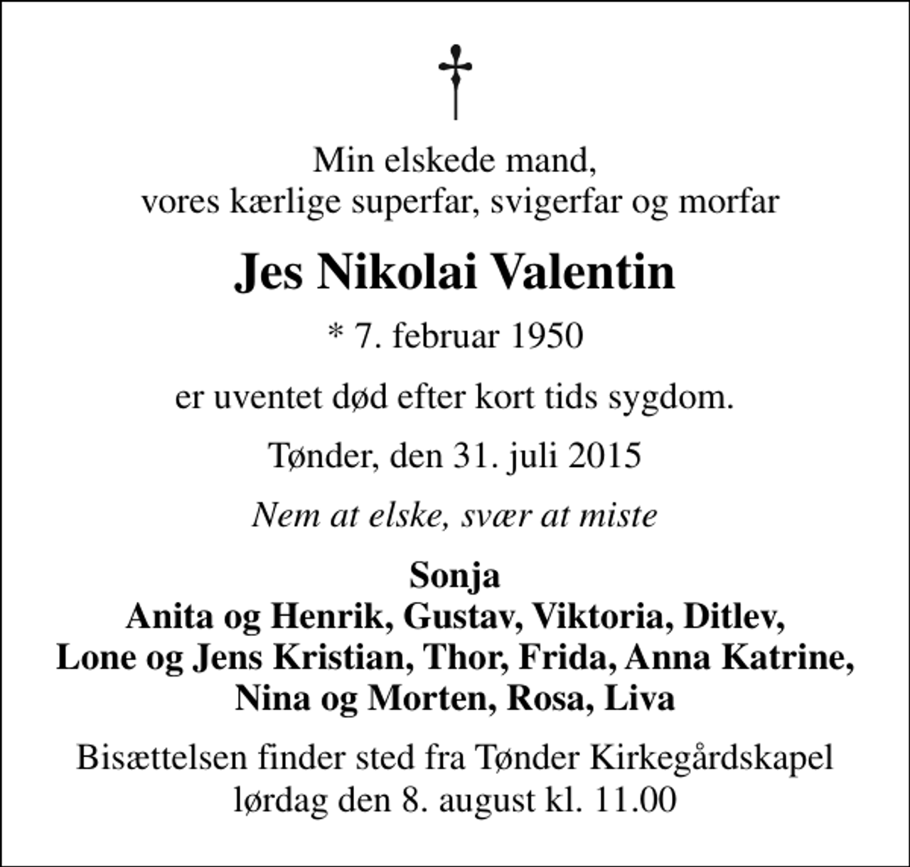 <p>Min elskede mand, vores kærlige superfar, svigerfar og morfar<br />Jes Nikolai Valentin<br />* 7. februar 1950<br />er uventet død efter kort tids sygdom.<br />Tønder, den 31. juli 2015<br />Nem at elske, svær at miste<br />Sonja Anita og Henrik, Gustav, Viktoria, Ditlev, Lone og Jens Kristian, Thor, Frida, Anna Katrine, Nina og Morten, Rosa, Liva<br />Bisættelsen finder sted fra Tønder Kirkegårdskapel lørdag den 8. august kl. 11.00</p>