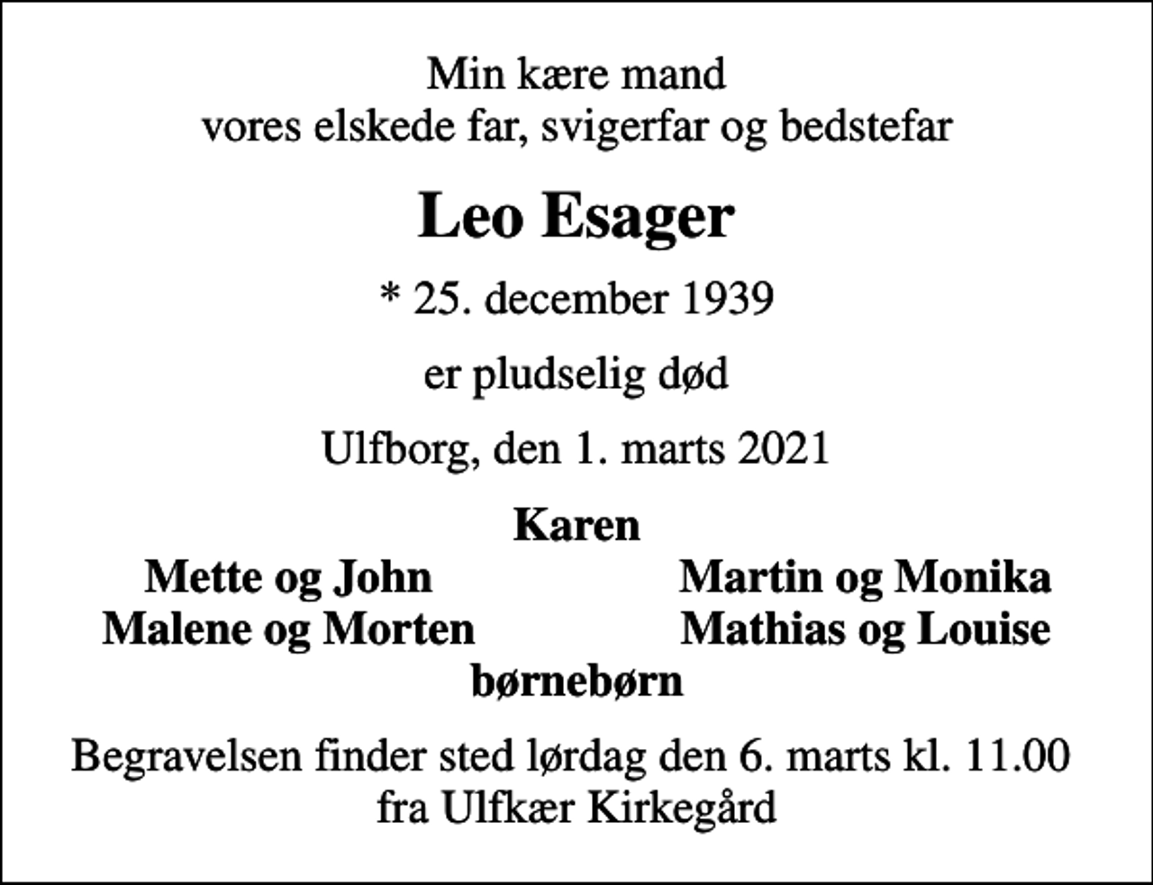 <p>Min kære mand vores elskede far, svigerfar og bedstefar<br />Leo Esager<br />* 25. december 1939<br />er pludselig død<br />Ulfborg, den 1. marts 2021<br />Karen<br />Mette og John<br />Martin og Monika<br />Malene og Morten<br />Mathias og Louise<br />Begravelsen finder sted lørdag den 6. marts kl. 11.00 fra Ulfkær Kirkegård</p>