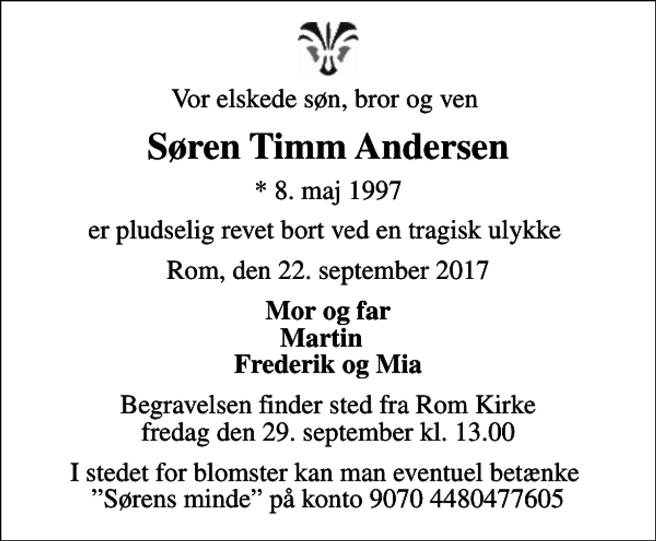 <p>Vor elskede søn, bror og ven<br />Søren Timm Andersen<br />* 8. maj 1997<br />er pludselig revet bort ved en tragisk ulykke<br />Rom, den 22. september 2017<br />Mor og far Martin Frederik og Mia<br />Begravelsen finder sted fra Rom Kirke fredag den 29. september kl. 13.00<br />I stedet for blomster kan man eventuel betænke Sørens minde på konto 9070 4480477605</p>