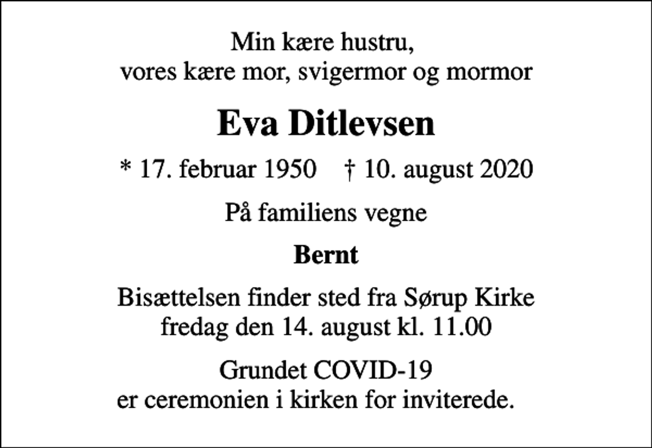 <p>Min kære hustru, vores kære mor, svigermor og mormor<br />Eva Ditlevsen<br />* 17. februar 1950 ✝ 10. august 2020<br />På familiens vegne<br />Bernt<br />Bisættelsen finder sted fra Sørup Kirke fredag den 14. august kl. 11.00<br />Grundet COVID-19 er ceremonien i kirken for inviterede.</p>
