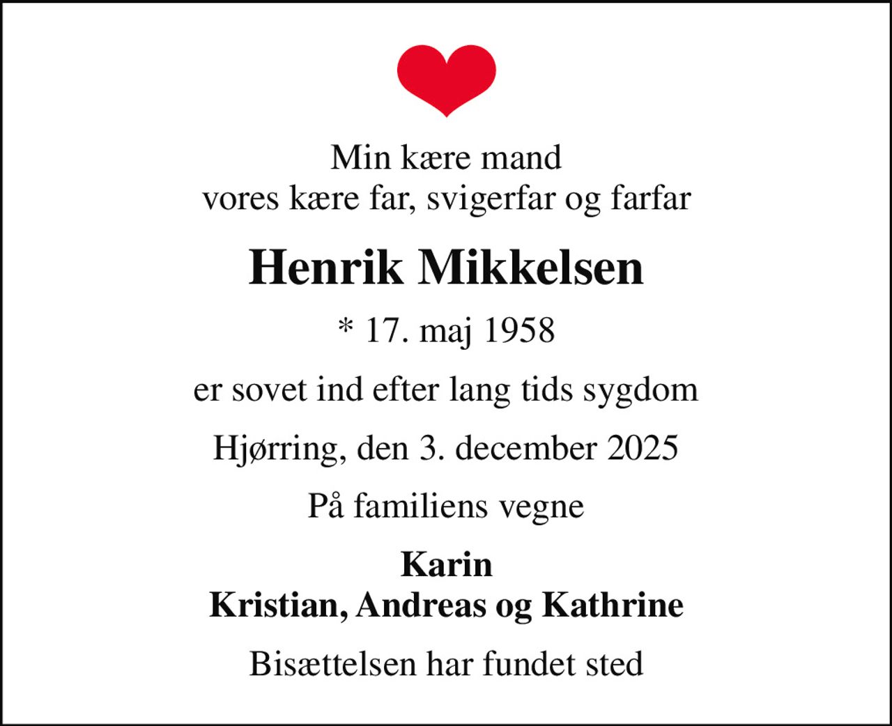Min kære mand vores kære far, svigerfar og farfar
Henrik Mikkelsen
* 17. maj 1958
er sovet ind efter lang tids sygdom
Hjørring, den 3. december 2025
På familiens vegne
Karin Kristian, Andreas og Kathrine
Bisættelsen har fundet sted