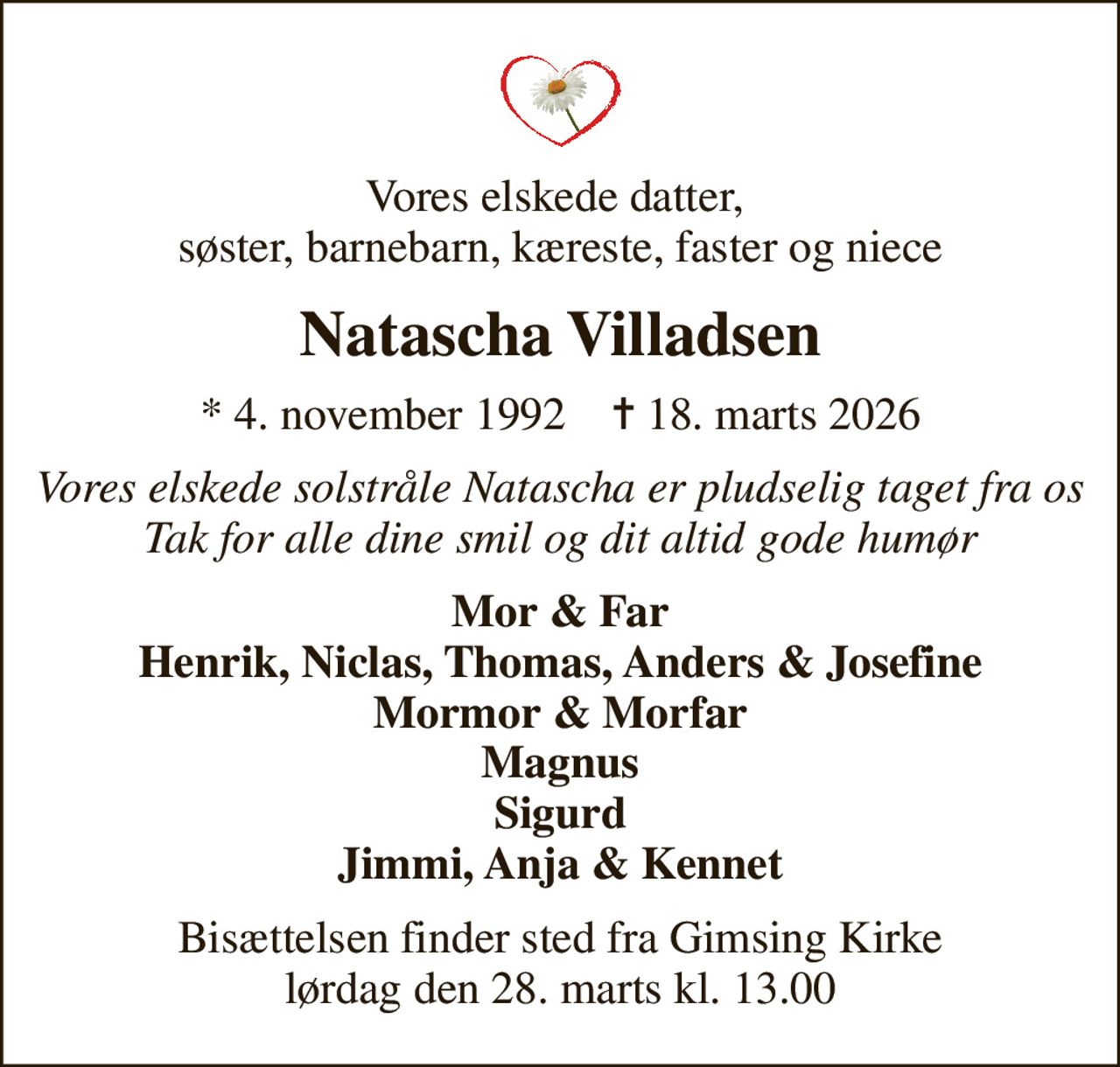 Vores elskede datter,  søster, barnebarn, kæreste, faster og niece
Natascha Villadsen
* 4. november 1992    ✝ 18. marts 2026
Vores elskede solstråle Natascha er pludselig taget fra os Tak for alle dine smil og dit altid gode humør
Mor & Far Henrik, Niclas, Thomas, Anders & Josefine Mormor & Morfar Magnus Sigurd Jimmi, Anja & Kennet
Bisættelsen finder sted fra Gimsing Kirke  lørdag den 28. marts kl. 13.00