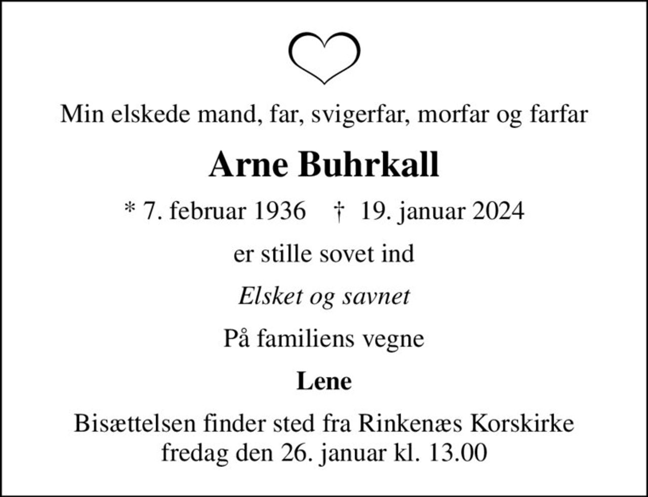 Min elskede mand, far, svigerfar, morfar og farfar
Arne Buhrkall
* 7. februar 1936    ✝ 19. januar 2024
er stille sovet ind
Elsket og savnet
På familiens vegne
Lene
Bisættelsen finder sted fra Rinkenæs Korskirke  fredag den 26. januar kl. 13.00