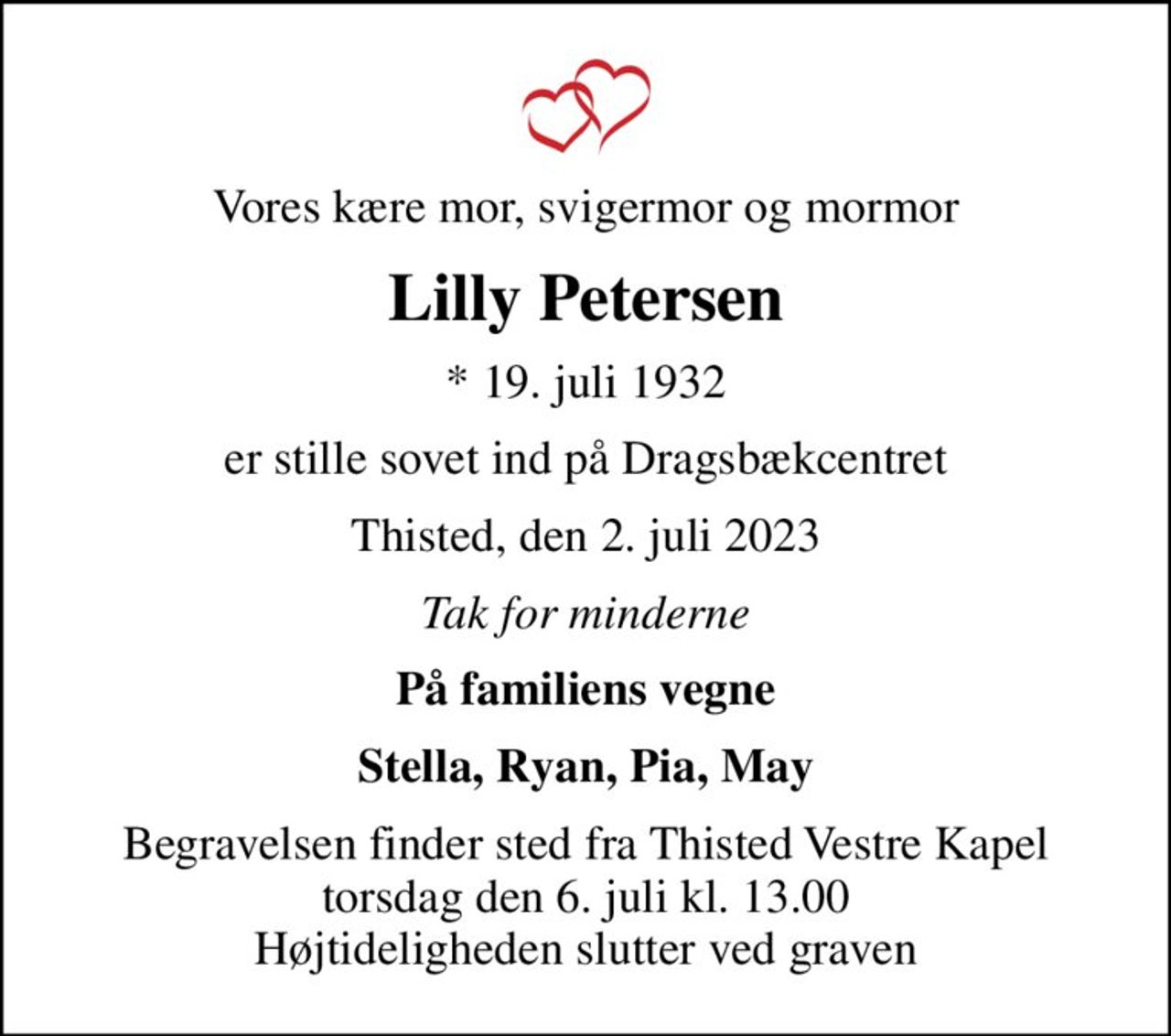 Vores kære mor, svigermor og mormor
Lilly Petersen
* 19. juli 1932
er stille sovet ind på Dragsbækcentret
Thisted, den 2. juli 2023
Tak for minderne
På familiens vegne
Stella, Ryan, Pia, May
Begravelsen finder sted fra Thisted Vestre Kapel  torsdag den 6. juli kl. 13.00  Højtideligheden slutter ved graven