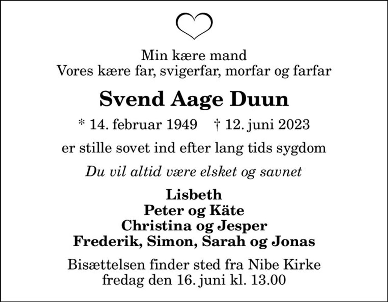 Min kære mand Vores kære far, svigerfar, morfar og farfar
Svend Aage Duun
* 14. februar 1949    ✝ 12. juni 2023
er stille sovet ind efter lang tids sygdom
Du vil altid være elsket og savnet
Lisbeth Peter og Käte Christina og Jesper Frederik, Simon, Sarah og Jonas
Bisættelsen finder sted fra Nibe Kirke  fredag den 16. juni kl. 13.00