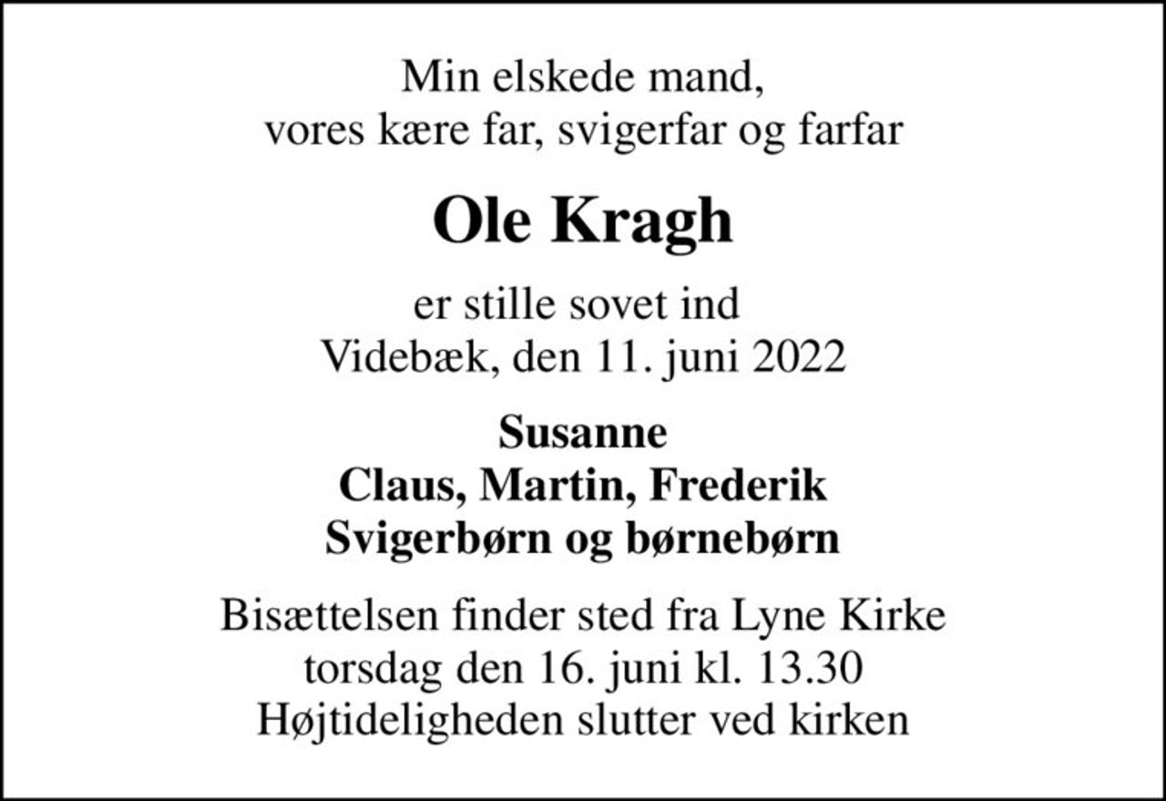 Min elskede mand, vores kære far, svigerfar og farfar
Ole Kragh
er stille sovet ind  Videbæk, den 11. juni 2022
Susanne Claus, Martin, Frederik Svigerbørn og børnebørn
Bisættelsen finder sted fra Lyne Kirke  torsdag den 16. juni kl. 13.30  Højtideligheden slutter ved kirken