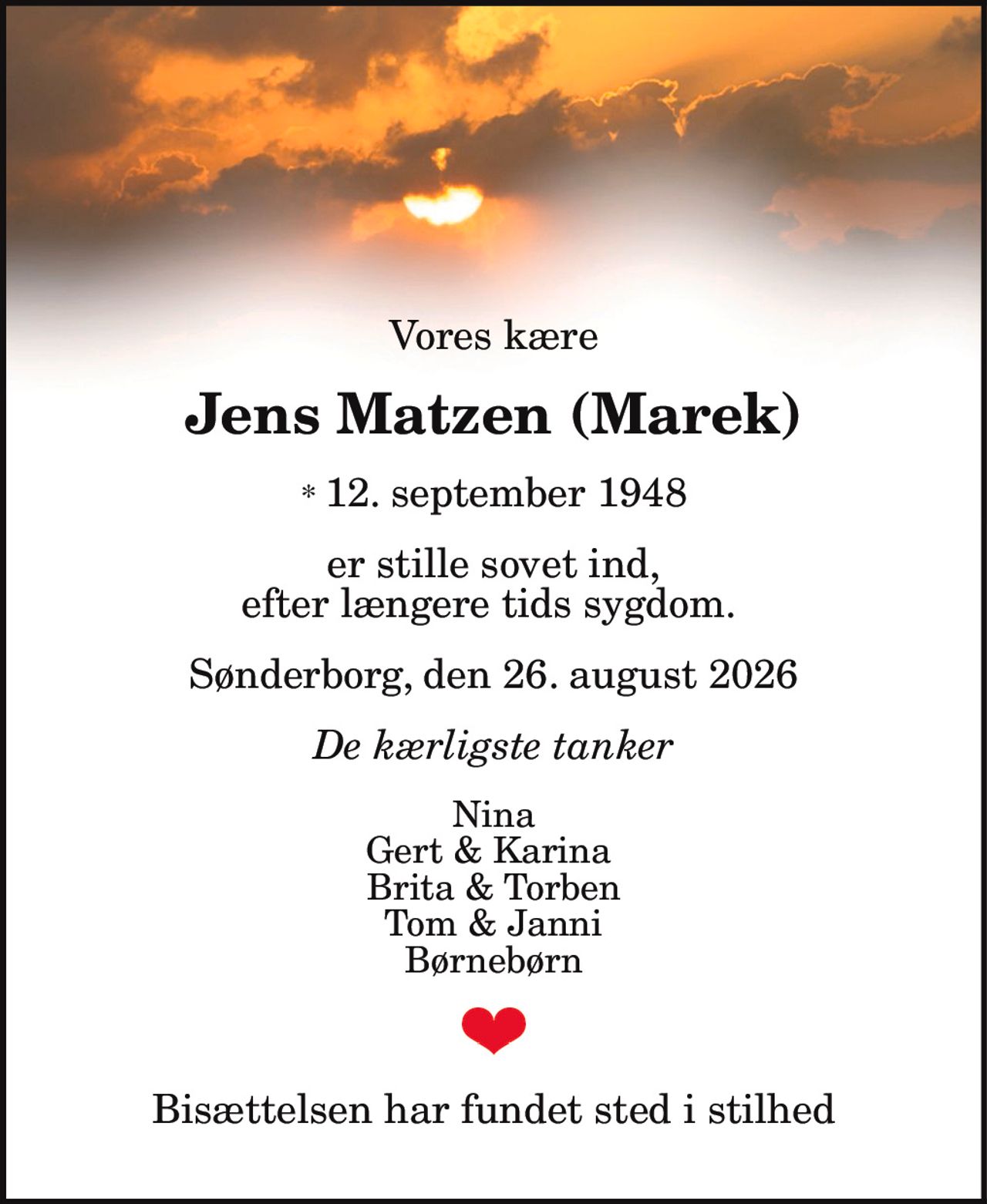 Vores kære
Jens Matzen (Marek)
* 12. september 1948
er stille sovet ind, efter længere tids sygdom.
Sønderborg, den 26. august 2026
De kærligste tanker
Nina
Gert & Karina
Brita & Torben
Tom & Janni
Børnebørn
Bisættelsen har fundet sted i stilhed