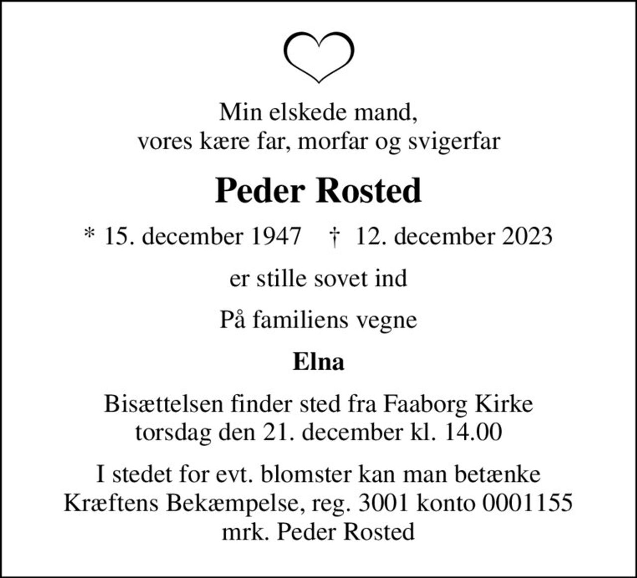 Min elskede mand, vores kære far, morfar og svigerfar
Peder Rosted
* 15. december 1947    ✝ 12. december 2023
er stille sovet ind
På familiens vegne
Elna
Bisættelsen finder sted fra Faaborg Kirke  torsdag den 21. december kl. 14.00 
I stedet for evt. blomster kan man betænke
					Kræftens Bekæmpelse reg.3001konto0001155mrk. Peder
					Rosted