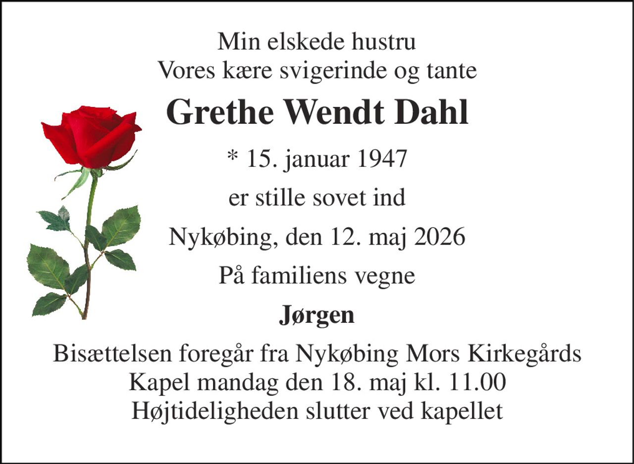 Min elskede hustru Vores kære svigerinde og tante 
Grethe Wendt Dahl 
*​ 15. januar 1947 
er stille sovet ind 
Nykøbing, den 12. maj 2026 
På familiens vegne 
Jørgen 
Bisættelsen​ foregår fra Nykøbing Mors Kirkegårds​ Kapel mandag den 18. maj​ kl. 11.00 Højtideligheden slutter ved kapellet