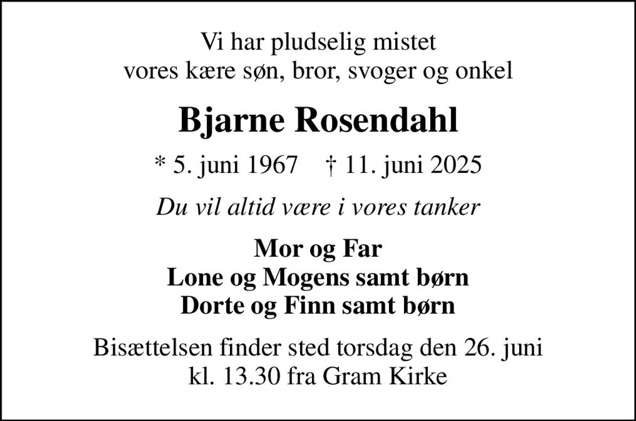 Vi har pludselig mistet vores kære søn, bror, svoger og onkel
Bjarne Rosendahl
* 5. juni 1967    ✝ 11. juni 2025
Du vil altid være i vores tanker
Mor og Far Lone og Mogens samt børn Dorte og Finn samt børn
Bisættelsen finder sted torsdag den 26. juni kl. 13.30 fra Gram Kirke