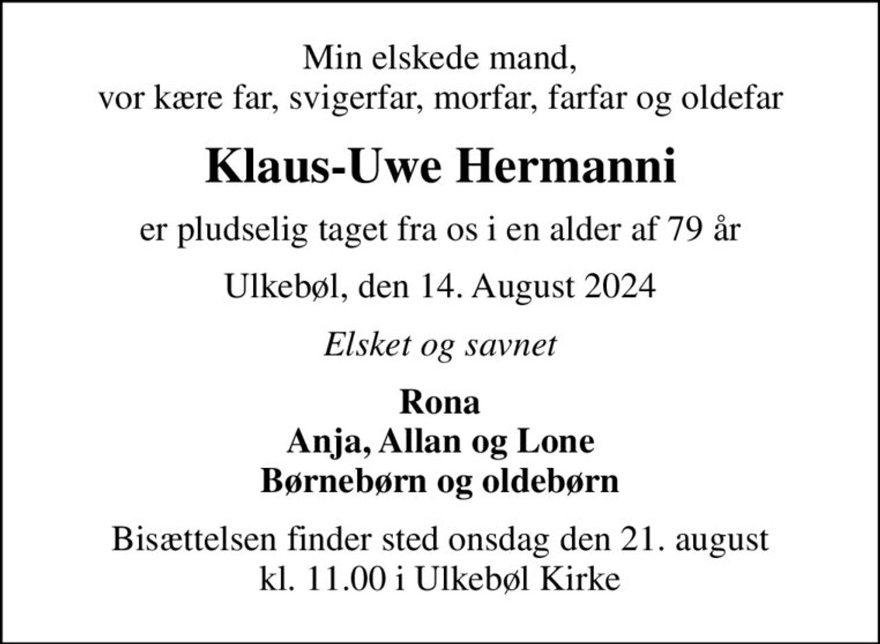 Min elskede mand, vor kære far, svigerfar, morfar, farfar og oldefar
Klaus-Uwe Hermanni
er pludselig taget fra os i en alder af 79 år
Ulkebøl, den 14. August 2024
Elsket og savnet
Rona Anja, Allan og Lone Børnebørn og oldebørn
Bisættelsen finder sted onsdag den 21. august kl. 11.00 i Ulkebøl Kirke