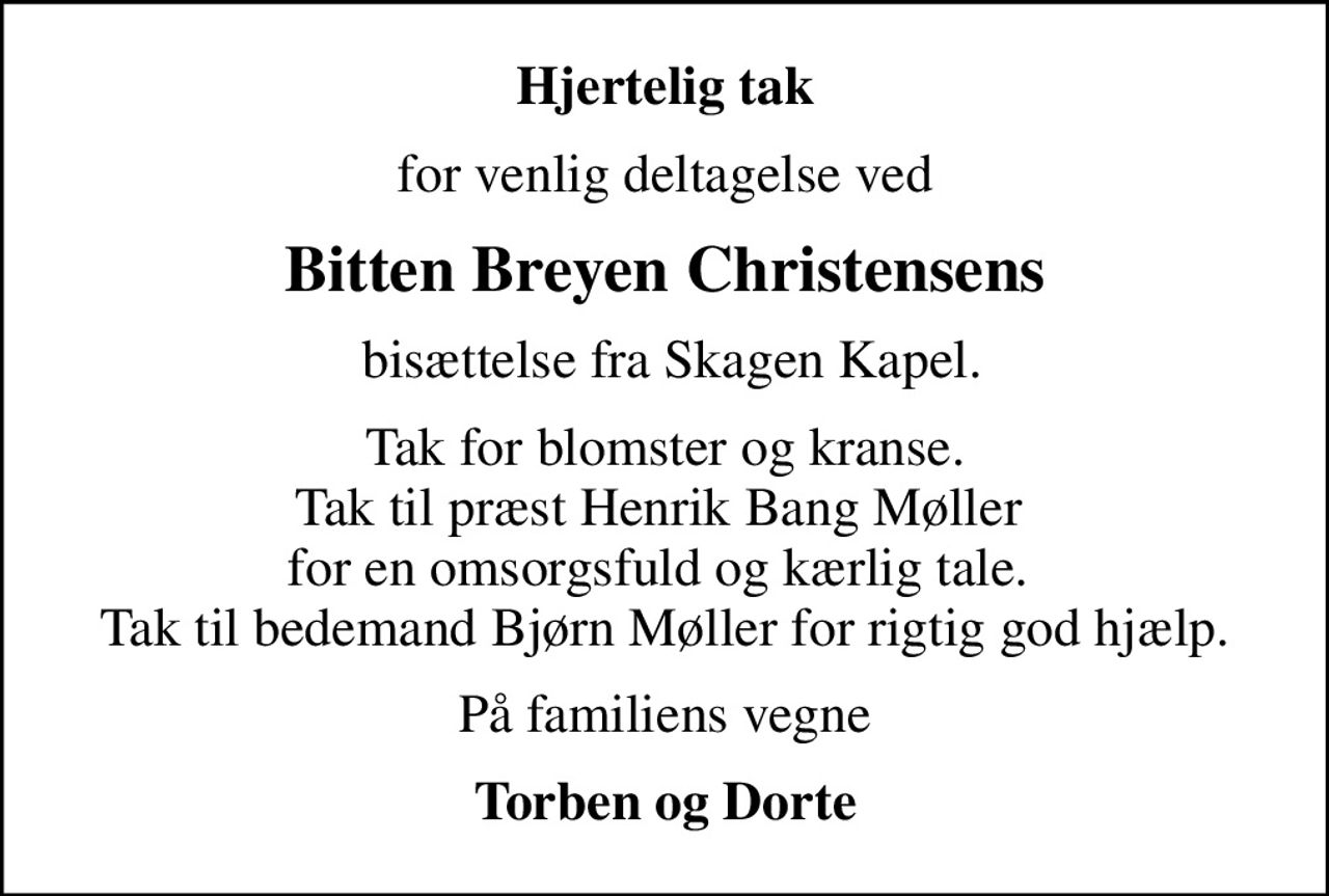 Hjertelig tak
for venlig deltagelse ved
Bitten Breyen Christensens
 bisættelse fra Skagen Kapel.
Tak for blomster og kranse. Tak til præst Henrik Bang Møller  for en omsorgsfuld og kærlig tale.  Tak til bedemand Bjørn Møller for rigtig god hjælp.
På familiens vegne
Torben og Dorte