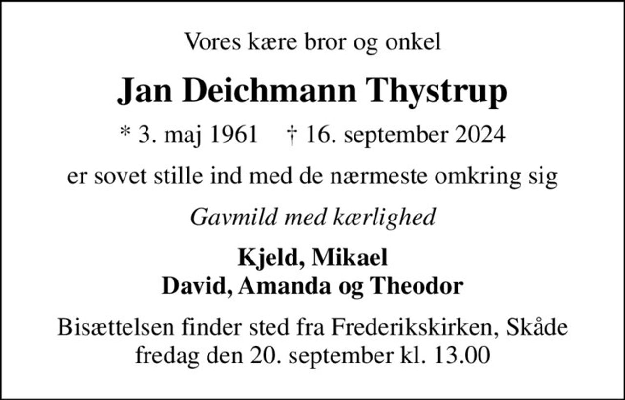 Vores kære bror og onkel
Jan Deichmann Thystrup
* 3. maj 1961    ✝ 16. september 2024
er sovet stille ind med de nærmeste omkring sig
Gavmild med kærlighed
Kjeld, Mikael David, Amanda og Theodor
Bisættelsen finder sted fra Frederikskirken, Skåde fredag den 20. september kl. 13.00
