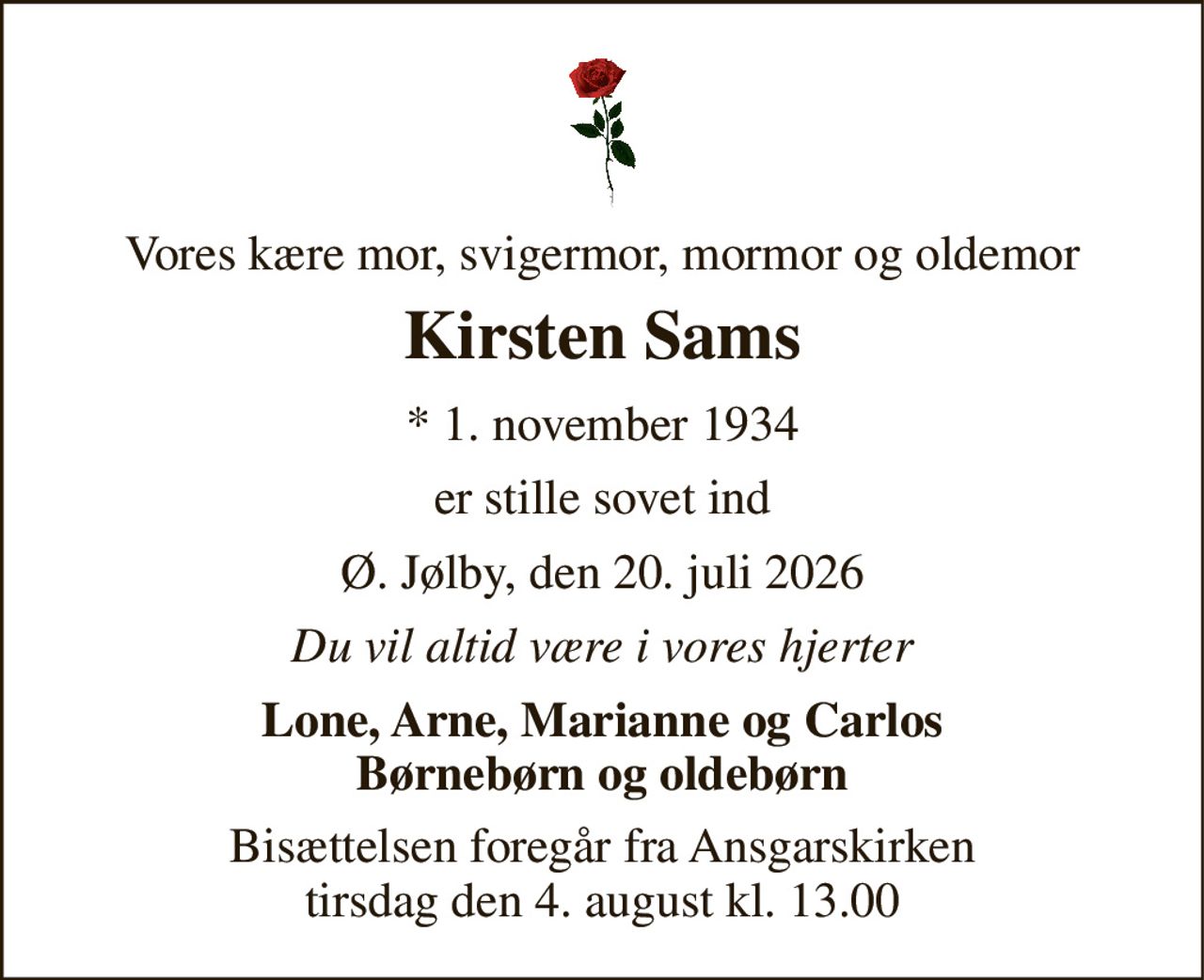 Vores kære mor, svigermor, mormor og oldemor 
Kirsten Sams 
* 1. november 1934 
er stille sovet ind 
Ø. Jølby, den 20. juli 2026 
Du vil altid være i vores hjerter 
Lone, Arne, Marianne og Carlos Børnebørn og oldebørn 
Bisættelsen foregår fra Ansgarskirken tirsdag den 4. august kl. 13.00