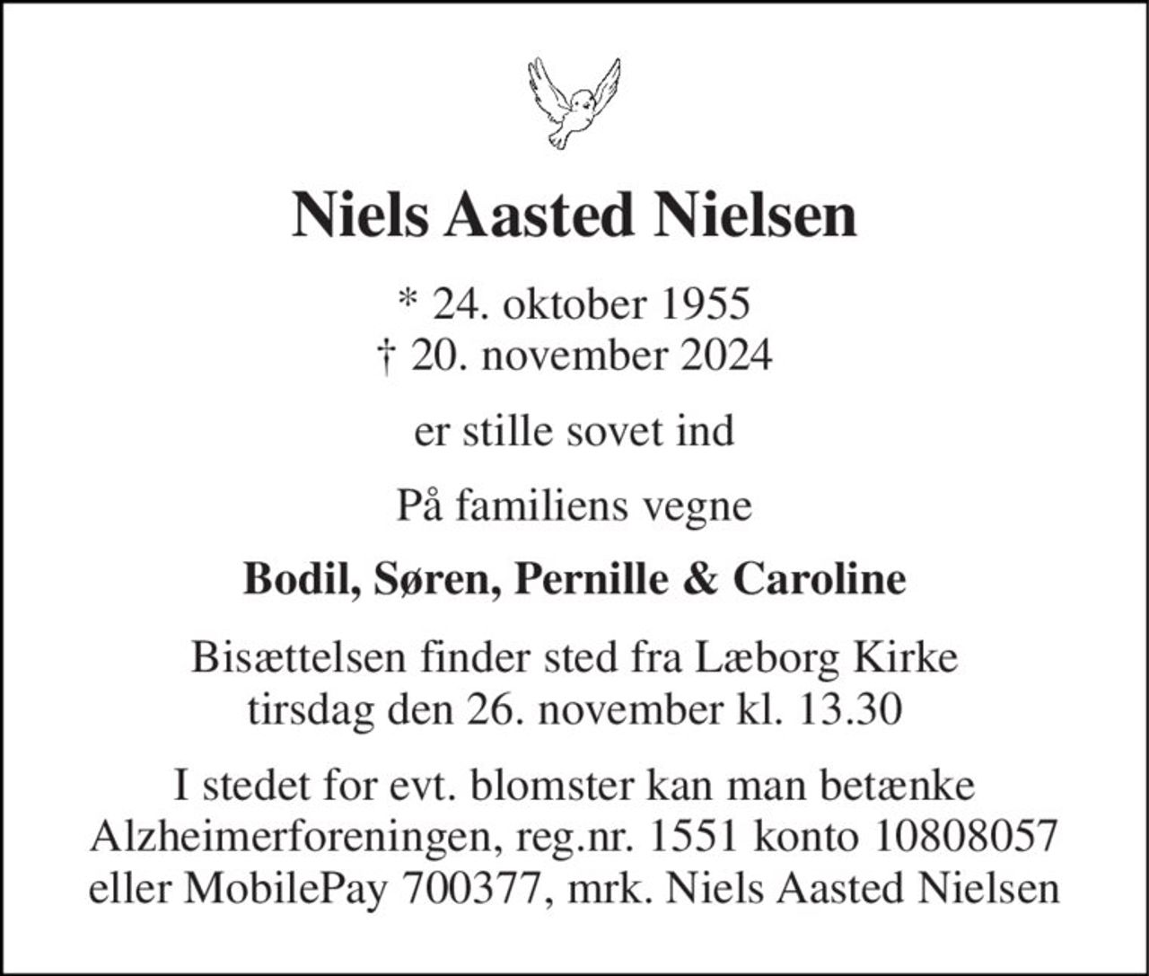 Niels Aasted Nielsen 
* 24. oktober 1955 † 20. november 2024 
er stille sovet ind 
På familiens vegne 
Bodil, Søren, Pernille & Caroline 
Bisættelsen finder sted fra Læborg Kirke tirsdag den 26. november kl. 13.30 
I stedet for evt. blomster kan man betænke Alzheimerforeningen, reg.nr. 1551 konto 10808057 eller MobilePay 700377, mrk. Niels Aasted Nielsen
