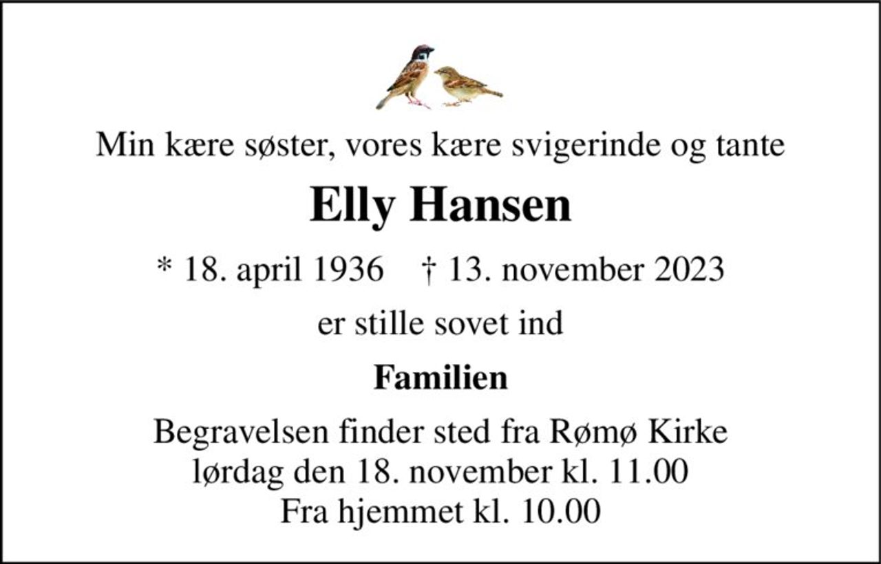 Min kære søster, vores kære svigerinde og tante 
Elly Hansen 
* 18. april 1936    † 13. november 2023 
er stille sovet ind 
Familien 
Begravelsen finder sted fra Rømø Kirke lørdag den 18. november kl. 11.00 Fra hjemmet kl. 10.00