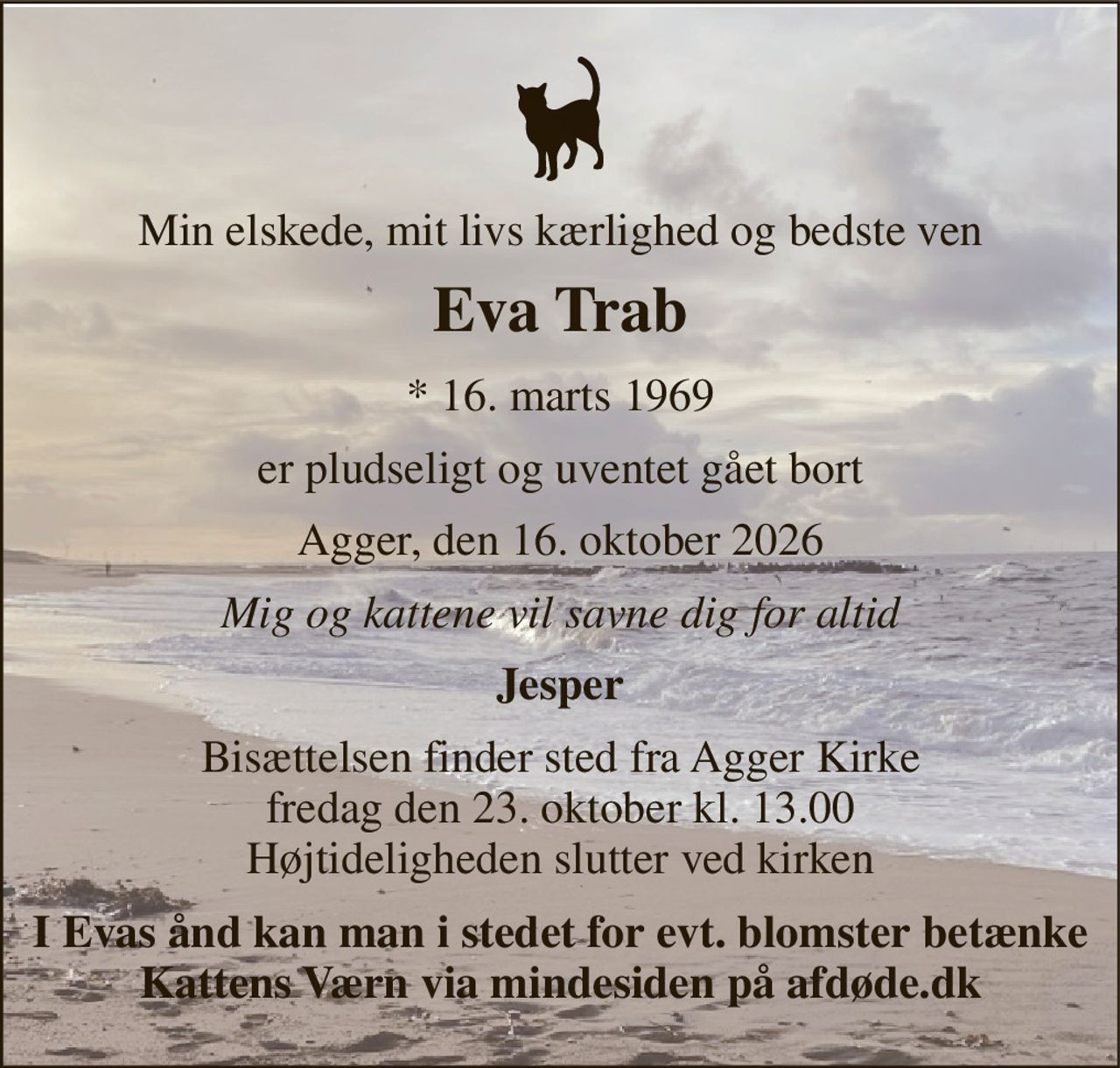 Min elskede, mit livs kærlighed og bedste ven 
Eva Trab 
*​ 16. marts 1969 
er pludseligt og uventet gået bort 
Agger, den 16. oktober 2026 
Mig og kattene vil savne dig for altid 
Jesper 
Bisættelsen​ finder sted fra Agger Kirke​ fredag den 23. oktober​ kl. 13.00 Højtideligheden slutter ved kirken 
I Evas ånd kan man i stedet for evt. blomster betænke Kattens Værn via mindesiden på afdøde.dk