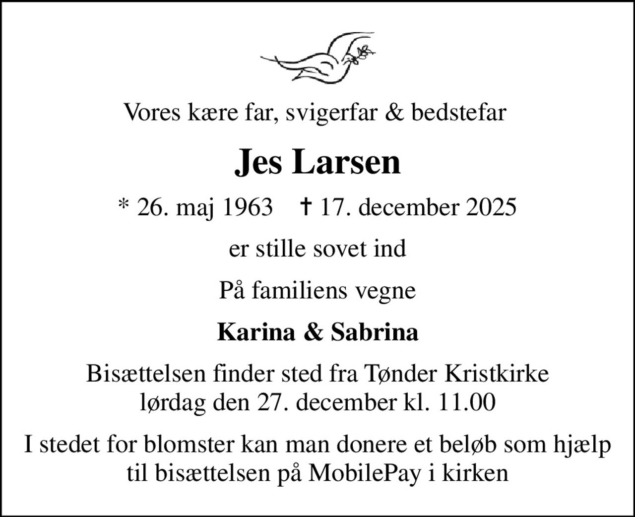 Vores kære far, svigerfar & bedstefar 
Jes Larsen
* 26. maj 1963    ✝ 17. december 2025
er stille sovet ind
På familiens vegne
Karina & Sabrina
Bisættelsen finder sted fra Tønder Kristkirke  lørdag den 27. december kl. 11.00 
I stedet for blomster kan man donere et beløb som hjælp til bisættelsen på MobilePay i kirken