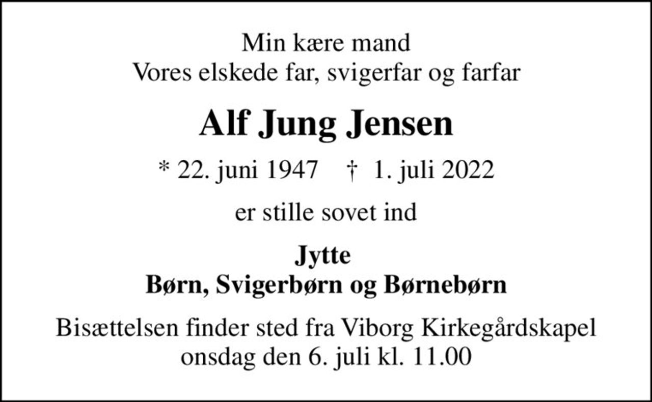 Min kære mand Vores elskede far, svigerfar og farfar
Alf Jung Jensen
* 22. juni 1947    ✝ 1. juli 2022
er stille sovet ind
Jytte  Børn, Svigerbørn og Børnebørn
Bisættelsen finder sted fra Viborg Kirkegårdskapel  onsdag den 6. juli kl. 11.00
