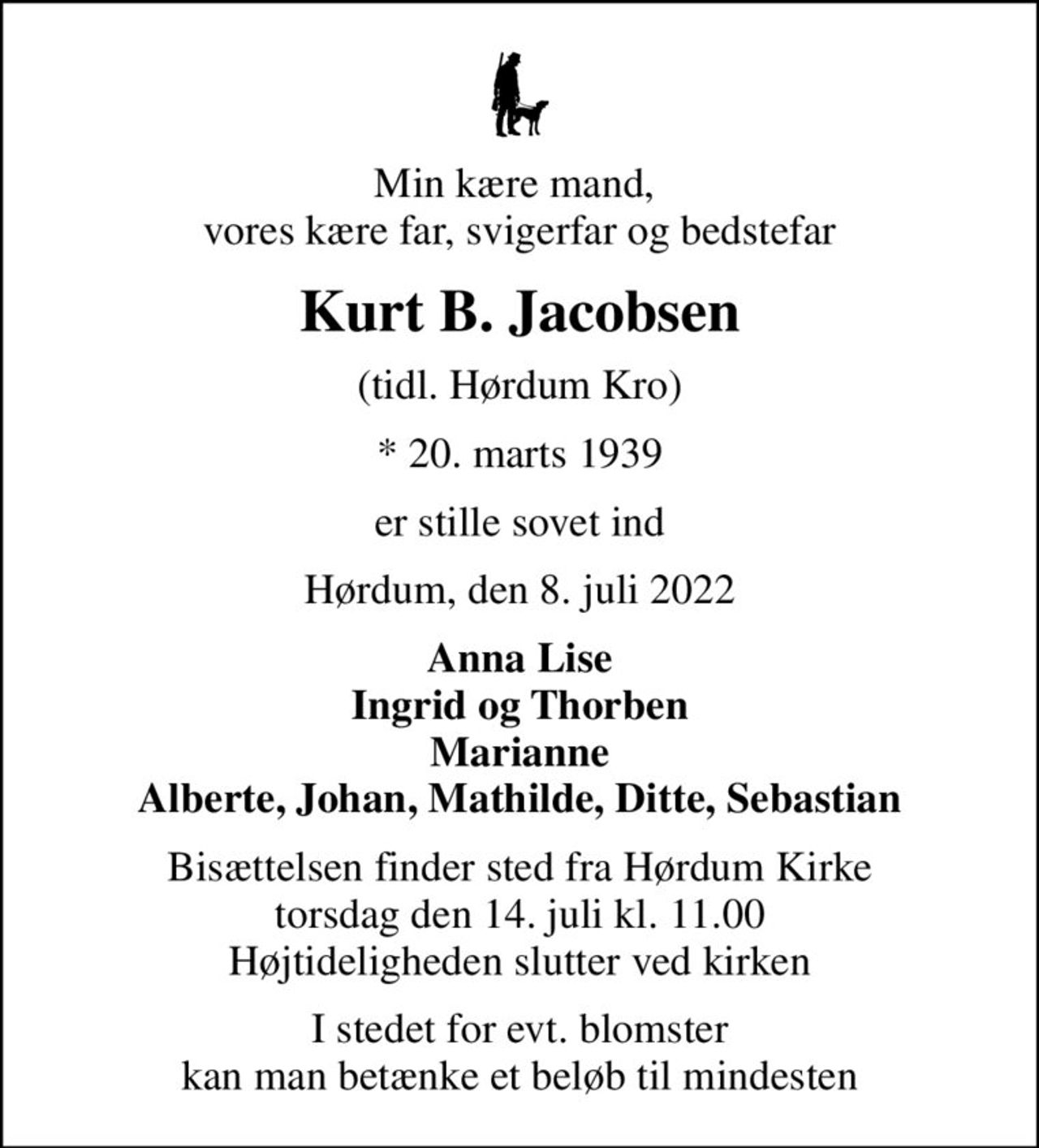 Min kære mand,  vores kære far, svigerfar og bedstefar
Kurt B. Jacobsen
(tidl. Hørdum Kro)
* 20. marts 1939
er stille sovet ind
Hørdum, den 8. juli 2022
Anna Lise Ingrid og Thorben Marianne Alberte, Johan, Mathilde, Ditte, Sebastian
Bisættelsen finder sted fra Hørdum Kirke  torsdag den 14. juli kl. 11.00  Højtideligheden slutter ved kirken
I stedet for evt. blomster kan man betænke et beløb til mindesten