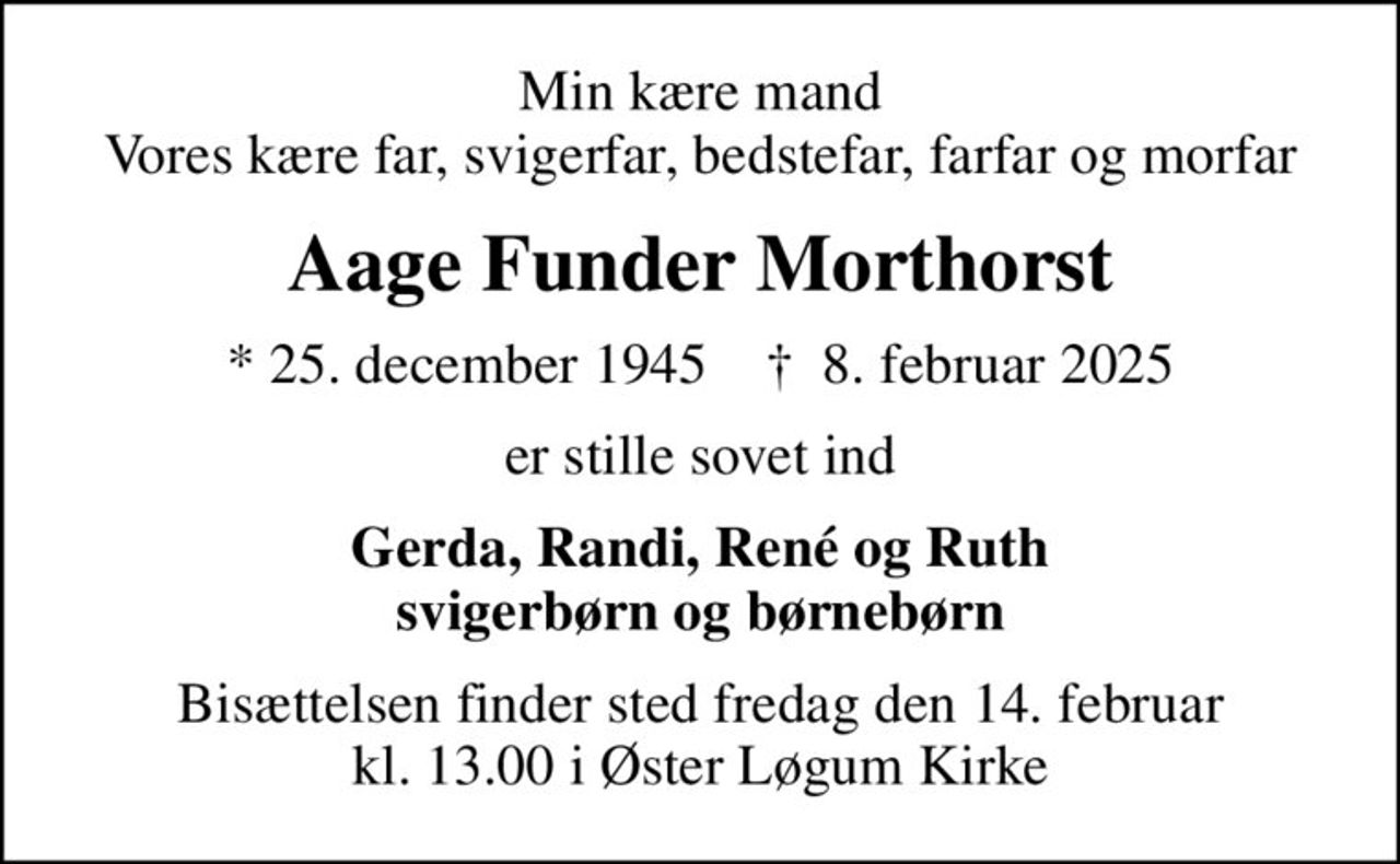 Min kære mand Vores kære far, svigerfar, bedstefar, farfar og morfar
Aage Funder Morthorst
* 25. december 1945    ✝ 8. februar 2025
er stille sovet ind
Gerda, Randi, René og Ruth svigerbørn og børnebørn
Bisættelsen finder sted fredag den 14. februar kl. 13.00 i Øster Løgum Kirke