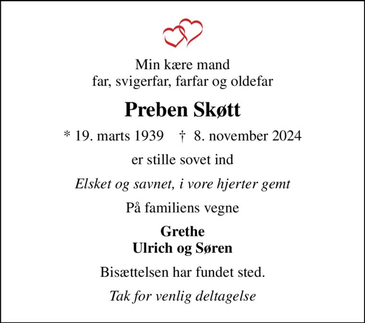 Min kære mand far, svigerfar, farfar og oldefar
Preben Skøtt
* 19. marts 1939    ✝ 8. november 2024
er stille sovet ind
Elsket og savnet, i vore hjerter gemt
På familiens vegne
Grethe Ulrich og Søren
Bisættelsen har fundet sted.
Tak for venlig deltagelse