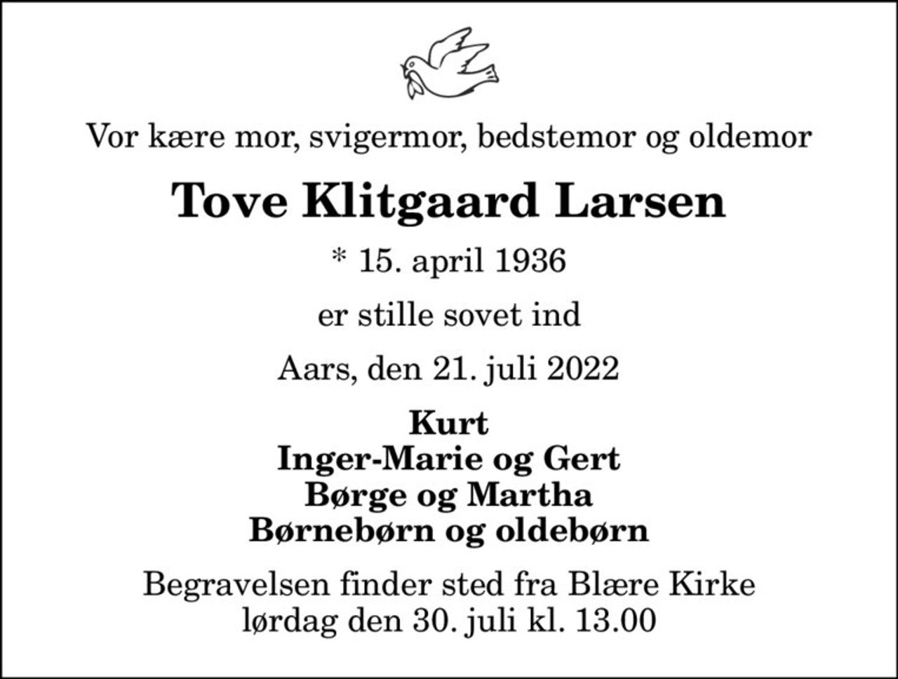 Vor kære mor, svigermor, bedstemor og oldemor
Tove Klitgaard Larsen
* 15. april 1936
er stille sovet ind
Aars, den 21. juli 2022
Kurt Inger-Marie og Gert Børge og Martha Børnebørn og oldebørn
Begravelsen finder sted fra Blære Kirke  lørdag den 30. juli kl. 13.00