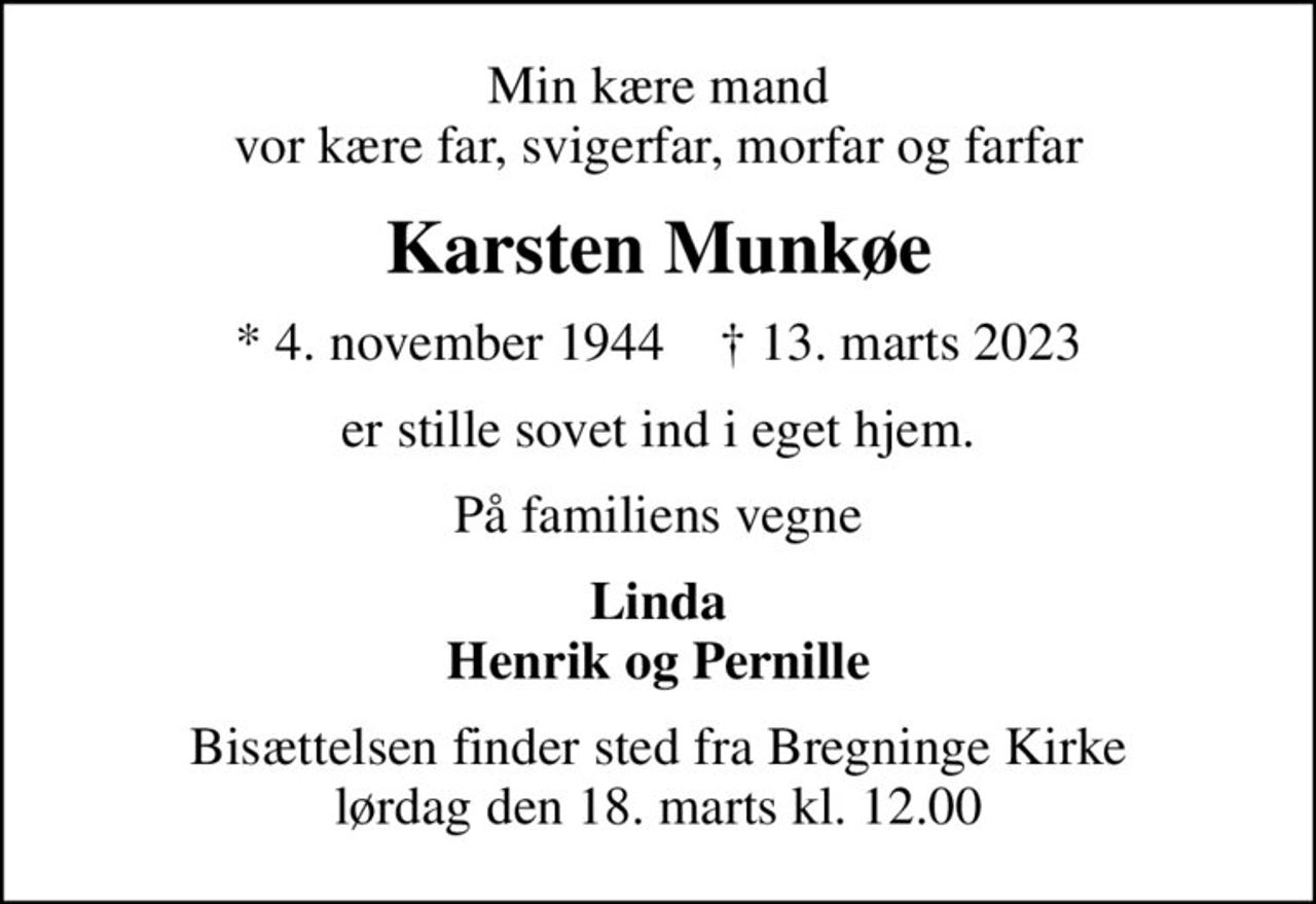 Min kære mand vor kære far, svigerfar, morfar og farfar
Karsten Munkøe
* 4. november 1944    ✝ 13. marts 2023
er stille sovet ind i eget hjem.
På familiens vegne
Linda Henrik og Pernille
Bisættelsen finder sted fra Bregninge Kirke  lørdag den 18. marts kl. 12.00