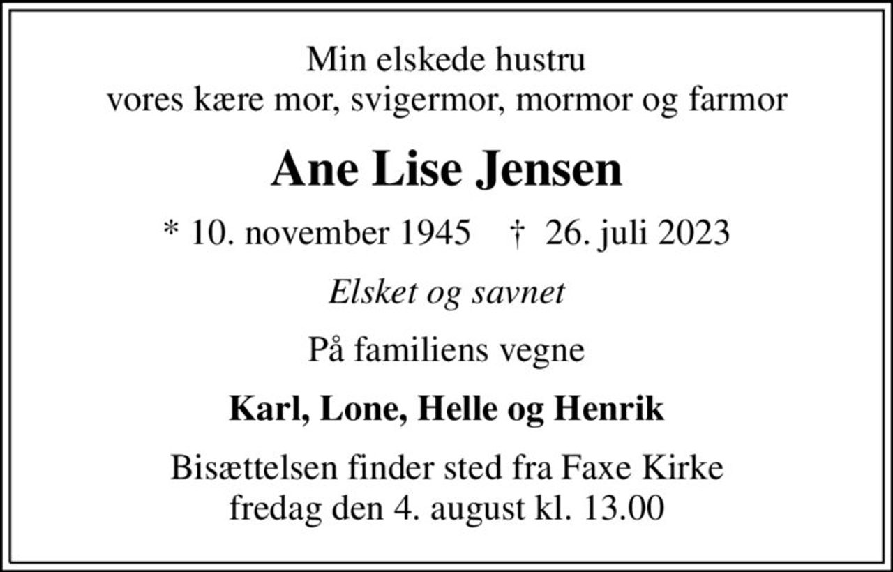 Min elskede hustru vores kære mor, svigermor, mormor og farmor
Ane Lise Jensen
* 10. november 1945    ✝ 26. juli 2023
Elsket og savnet
På familiens vegne
Karl, Lone, Helle og Henrik
Bisættelsen finder sted fra Faxe Kirke  fredag den 4. august kl. 13.00