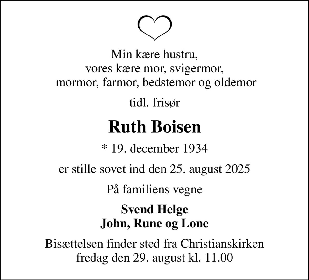 Min kære hustru, vores kære mor, svigermor,  mormor, farmor, bedstemor og oldemor
tidl. frisør
Ruth Boisen
* 19. december 1934
er stille sovet ind den 25. august 2025
På familiens vegne
Svend Helge John, Rune og Lone
Bisættelsen finder sted fra Christianskirken  fredag den 29. august kl. 11.00