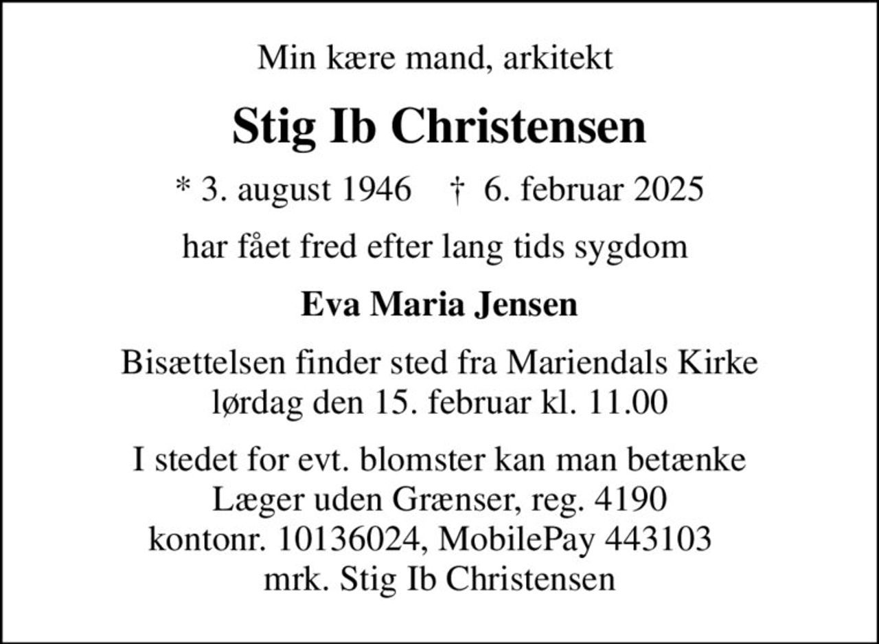 Min kære mand, arkitekt 
Stig Ib Christensen
* 3. august 1946    ✝ 6. februar 2025
har fået fred efter lang tids sygdom 
Eva Maria Jensen
Bisættelsen finder sted fra Mariendals Kirke  lørdag den 15. februar kl. 11.00 
I stedet for evt. blomster kan man betænke
					Læger uden Grænser reg.4190kontonr.10136024mrk. Stig Ib
					Christensen