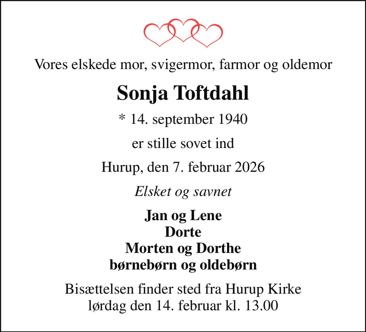 Vores elskede mor, svigermor, farmor og oldemor
Sonja Toftdahl
* 14. september 1940
er stille sovet ind
Hurup, den 7. februar 2026
Elsket og savnet
Jan og Lene Dorte Morten og Dorthe børnebørn og oldebørn
Bisættelsen finder sted fra Hurup Kirke  lørdag den 14. februar kl. 13.00