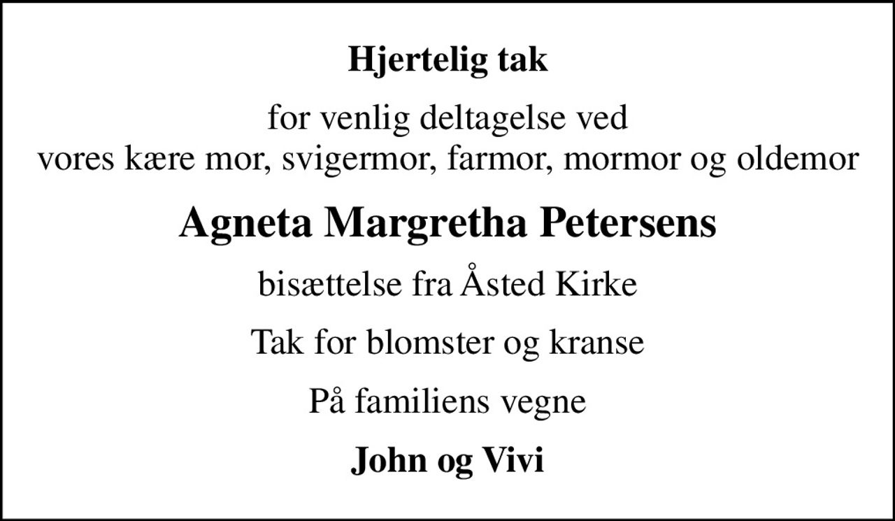 Hjertelig tak
for venlig deltagelse ved vores kære mor, svigermor, farmor, mormor og oldemor
Agneta Margretha Petersens
bisættelse fra Åsted Kirke
Tak for blomster og kranse
På familiens vegne
John og Vivi
