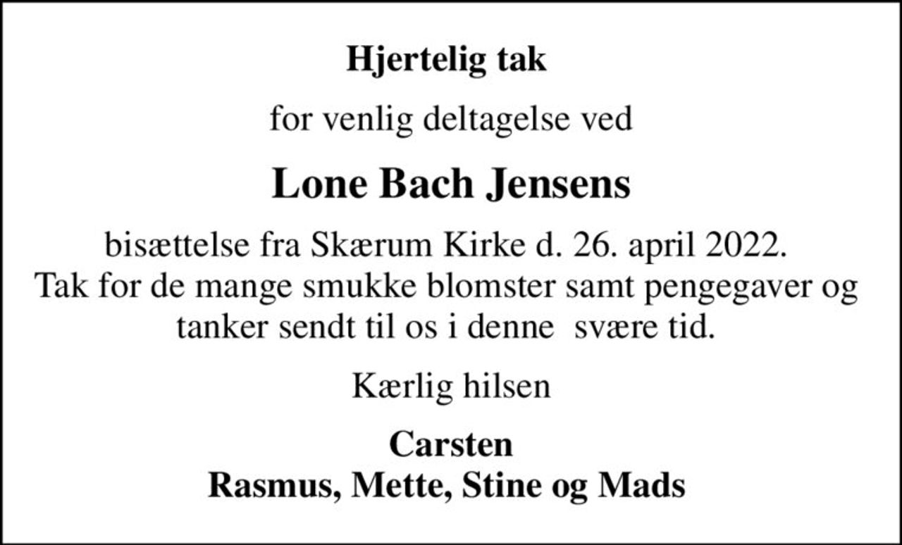 Hjertelig tak 
for venlig deltagelse ved
Lone Bach Jensens
bisættelse fra Skærum Kirke d. 26. april 2022.  Tak for de mange smukke blomster samt pengegaver og  tanker sendt til os i denne  svære tid. 
Kærlig hilsen
Carsten Rasmus, Mette, Stine og Mads