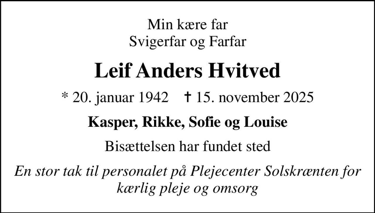 Min kære far Svigerfar og Farfar
Leif Anders Hvitved
* 20. januar 1942    ✝ 15. november 2025
Kasper, Rikke, Sofie og Louise
Bisættelsen har fundet sted
En stor tak til personalet på Plejecenter Solskrænten for kærlig pleje og omsorg