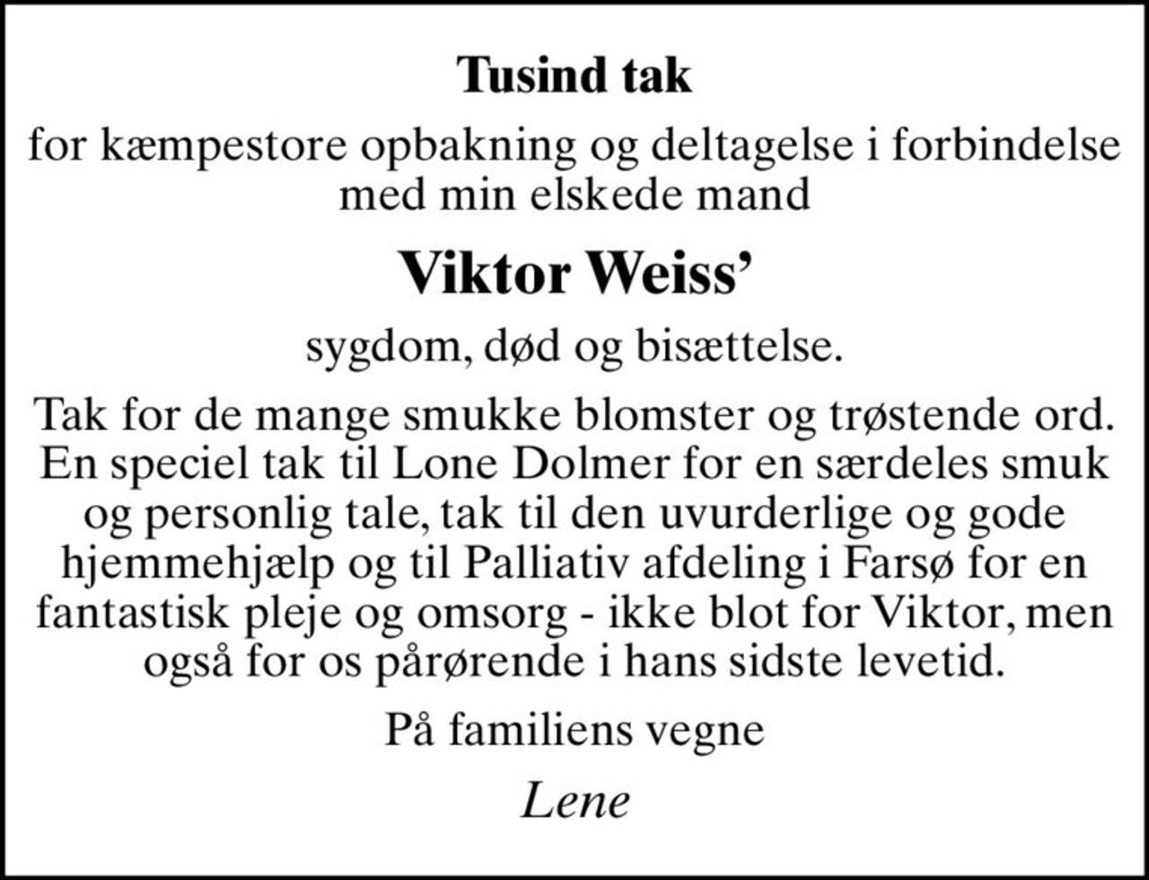 Tusind tak
for kæmpestore opbakning og deltagelse i forbindelse med min elskede mand
Viktor Weiss
sygdom, død og bisættelse.
Tak for de mange smukke blomster og trøstende ord. En speciel tak til Lone Dolmer for en særdeles smuk og personlig tale, tak til den uvurderlige og gode hjemmehjælp og til Palliativ afdeling i Farsø for en fantastisk pleje og omsorg - ikke blot for Viktor, men også for os pårørende i hans sidste levetid.
På familiens vegne
Lene
